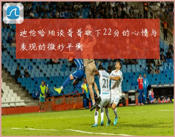 迪伦哈珀谈哥哥砍下22分的心情与表现的微妙平衡