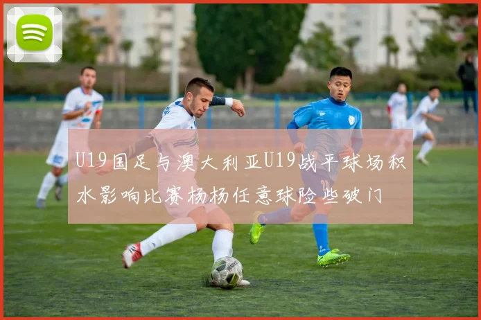 U19国足与澳大利亚U19战平球场积水影响比赛杨杨任意球险些破门