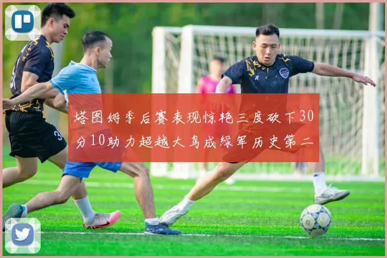 塔图姆季后赛表现惊艳三度砍下30分10助力超越大鸟成绿军历史第二
