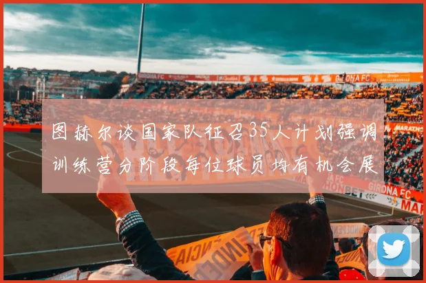 图赫尔谈国家队征召35人计划强调训练营分阶段每位球员均有机会展示自己