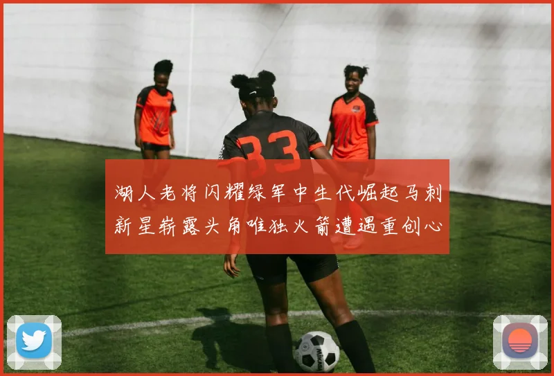 湖人老将闪耀绿军中生代崛起马刺新星崭露头角唯独火箭遭遇重创心碎不已