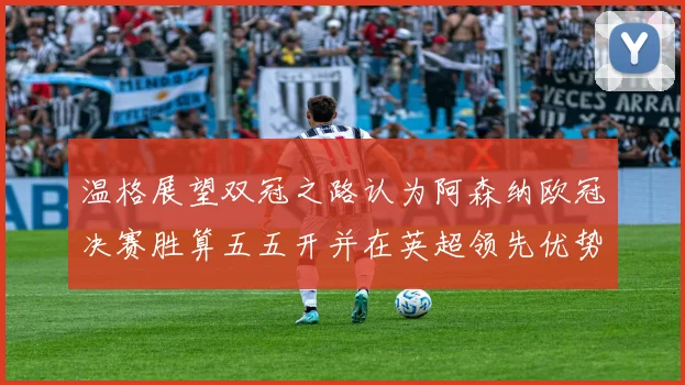 温格展望双冠之路认为阿森纳欧冠决赛胜算五五开并在英超领先优势明显