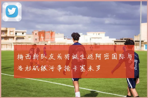 梅西新队友或将诞生迈阿密国际与洛杉矶银河争抢卡塞米罗