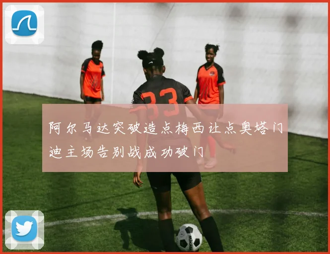 阿尔马达突破造点梅西让点奥塔门迪主场告别战成功破门