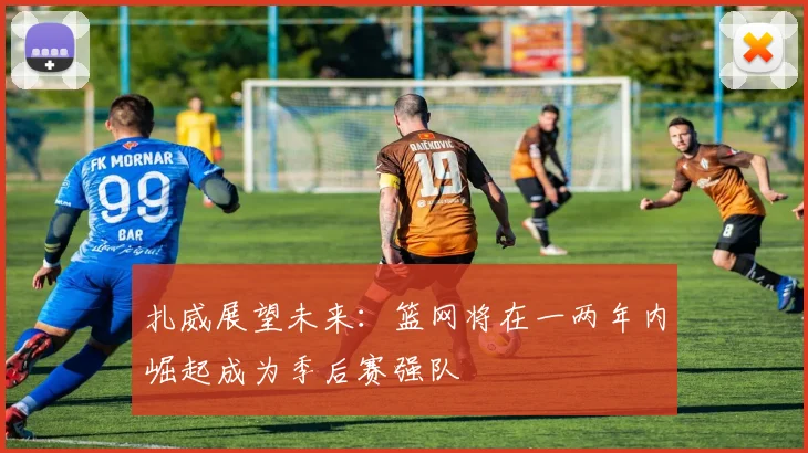 扎威展望未来：篮网将在一两年内崛起成为季后赛强队