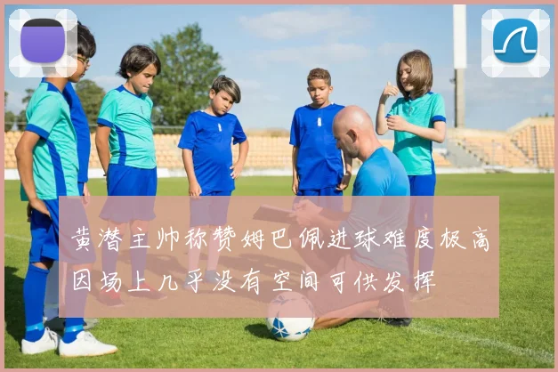 黄潜主帅称赞姆巴佩进球难度极高因场上几乎没有空间可供发挥