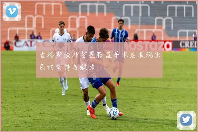 吉格斯谈朴智星膝盖手术后表现出色的坚持与毅力